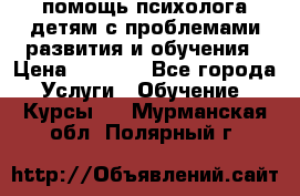 помощь психолога детям с проблемами развития и обучения › Цена ­ 1 000 - Все города Услуги » Обучение. Курсы   . Мурманская обл.,Полярный г.